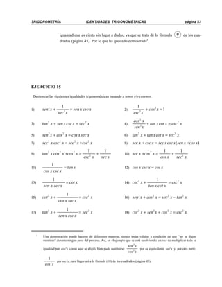 TRIGONOMETRÍA

IDENTIDADES TRIGONOMÉTRICAS

página 53

igualdad que es cierta sin lugar a dudas, ya que se trata de la fórmula
drados (página 45). Por lo que ha quedado demostrada2.

9

de los cua-

EJERCICIO 15
Demostrar las siguientes igualdades trigonométricas pasando a senos y/o cosenos.

2)

1
+ cos 2 x = 1
2
csc x

tan x + sen x csc x = sec x

4)

cos 2 x
+ tan x cot x = csc 2 x
2
sen x

5)

sen 2 x + cos 2 x = cos x sec x

6)

tan 2 x + tan x cot x = sec 2 x

7)

sec 2 x csc 2 x = sec 2 x +csc 2 x

8)

sec x + csc x = sec x csc x( sen x +cos x)

9)

tan 2 x cos 2 x +cos 2 x =

1)

sen 2 x +

3)

1
= sen x csc x
sec 2 x

2

2

1
1
+
2
csc x
sec x

10) sec x +cos x =
2

1
1
+
cos x
sec 2 x

11)

1
= tan x
cos x csc x

12) cos x csc x = cot x

13)

1
= cot x
sen x sec x

14) cot x +
2

1
= csc 2 x
tan x cot x

15)

cot 2 x +

1
= csc 2 x
cos x sec x

16)

sen 2 x + cos 2 x = sec 2 x − tan 2 x

17)

tan 2 x +

1
= sec 2 x
sen x csc x

18)

cot 2 x + sen 2 x + cos 2 x = csc 2 x

2

Una demostración puede hacerse de diferentes maneras, siendo todas válidas a condición de que “no se digan
mentiras” durante ningún paso del proceso. Así, en el ejemplo que se está resolviendo, en vez de multiplicar toda la
igualdad por cos2x como aquí se eligió, bien pudo sustituirse

sen 2 x
por su equivalente tan2x y, por otra parte,
cos 2 x

1
por sec2x, para llegar así a la fórmula (10) de los cuadrados (página 45).
cos 2 x

 