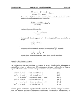 TRIGONOMETRÍA

IDENTIDADES TRIGONOMÉTRICAS

1(1 − sen x ) + 1(1 + sen x )

(1 + sen x )(1 − sen x )

página 57

= 2 sec 2 x

Haciendo las multiplicaciones del numerador y del denominador, recordando que los
factores del denominador son binomios conjugados:

1 − sen x + 1 + sen x

(1 − sen x )
2

= 2 sec 2 x

Realizando las sumas del numerador:

2
= 2 sec 2 x
2
1 − sen x
Sustituyendo la fórmula despejada cos2x = 1 - sen2x , página 55, en el denominador, se
obtiene:

2
= 2 sec 2 x
cos 2 x
Sustituyendo en el lado derecho la fórmula de los recíprocos 5

2
2
=
2
cos x
cos 2 x

, página 41:

T

igualdad que es cierta sin lugar a dudas, por lo que ha quedado demostrada.

3.2.5 BINOMIOS CONJUGADOS
De los 2 despejes que es posible hacer en cada una de las tres fórmulas de los cuadrados (ver
página 55), se obtiene en cada caso una diferencia de cuadrados, que por las reglas del Álgebra
se pueden factorizar en dos binomios conjugados, como se muestra a continuación:
sen2x = 1 - cos2x
2

= (1 - cos x)(1 + cos x)

cos x = 1 - sen x
2

(9.1)

= (1 - sen x)(1 + sen x)

2

(9.2)

2

1 = sec x - tan x = (sec x - tan x)(sec x + tan x)
2

2

tan x = sec x - 1
2

= (sec x - 1)(sec x + 1)
2

1 = csc x - cot x = (csc x - cot x)(csc x + cot x)
2

2

cot x = csc x - 1

= (csc x - 1)(csc x + 1)

(10.1)
(10.2)
(11.1)
(11.2)

Cuando aparece una fracción cuyo denominador es uno de esos binomios conjugados, suele resultar muy práctico, aplicando la propiedad de las fracciones si se multiplica el numerador y el

 