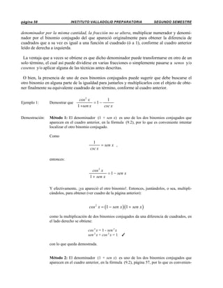 página 58

INSTITUTO VALLADOLID PREPARATORIA

SEGUNDO SEMESTRE

denominador por la misma cantidad, la fracción no se altera, multiplicar numerador y denominador por el binomio conjugado del que apareció originalmente para obtener la diferencia de
cuadrados que a su vez es igual a una función al cuadrado (ó a 1), conforme al cuadro anterior
leído de derecha a izquierda.
La ventaja que a veces se obtiene es que dicho denominador puede transformarse en otro de un
solo término, el cual así puede dividirse en varias fracciones o simplemente pasarse a senos y/o
cosenos y/o aplicar alguna de las técnicas antes descritas.
O bien, la presencia de uno de esos binomios conjugados puede sugerir que debe buscarse el
otro binomio en alguna parte de la igualdad para juntarlos y multiplicarlos con el objeto de obtener finalmente su equivalente cuadrado de un término, conforme al cuadro anterior.
cos 2 x
1
=1−
csc x
1 +sen x

Ejemplo 1:

Demostrar que

Demostración:

Método 1: El denominador (1 + sen x) es uno de los dos binomios conjugados que
aparecen en el cuadro anterior, en la fórmula (9.2), por lo que es conveniente intentar
localizar el otro binomio conjugado.
Como

1
= sen x ,
csc x
entonces:

cos 2 x
= 1 − sen x
1 + sen x
Y efectivamente, ¡ya apareció el otro binomio!. Entonces, juntándolos, o sea, multiplicándolos, para obtener (ver cuadro de la página anterior):

cos 2 x = (1 − sen x )(1 + sen x )
como la multiplicación de dos binomios conjugados da una diferencia de cuadrados, en
el lado derecho se obtiene:
cos 2 x = 1 - sen 2 x
sen 2 x + cos 2 x = 1

T

con lo que queda demostrada.

Método 2: El denominador (1 + sen x) es uno de los dos binomios conjugados que
aparecen en el cuadro anterior, en la fórmula (9.2), página 57, por lo que es convenien-

 