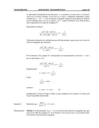TRIGONOMETRÍA

IDENTIDADES TRIGONOMÉTRICAS

página 59

te, aplicando la propiedad de las fracciones si se multiplica el numerador y el denominador por la misma cantidad, la fracción no se altera , multiplicar numerador y denominador por 1 - sen x , o sea su binomio conjugado respectivo para obtener la diferencia de cuadrados que, a su vez, es igual a cos2x , según la fórmula (9.2), leída de derecha a izquierda en el cuadro de la página 57.
Haciéndolo se obtiene:

cos 2 x (1 − sen x )

(1 + sen x )(1 − sen x )

=1−

1
csc x

Efectuando solamente las multiplicaciones del denominador, puesto que son los dos binomios conjugados que interesan:

cos 2 x (1 − sen x )

1 − sen x
2

=1−

1
csc x

Por la fórmula (9.2), página 57, sustituyendo en el denominador el valor de 1 - sen2 x
por su equivalente cos2x:

cos 2 x (1 − sen x )
2

cos x

=1−

1
csc x

Simplificando:

1 − sen x = 1 −

1
csc x

Como

1
= sen x
csc x

,

entonces:
1 - sen x = 1 - sen x

T

igualdad que es cierta sin lugar a dudas, ya que cualquier cosa es igual a sí misma, por
lo que ha quedado demostrada.

tan 2 x
+ 1 = sec x
sec x + 1

Ejemplo 2:

Demostrar que

Demostración:

Método 1: El denominador (sec x + 1) es uno de los dos binomios conjugados que aparecen en la tabla de la página 57, en la fórmula (10.2), por lo que es conveniente intentar localizar el otro binomio conjugado.

 