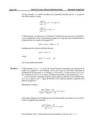 página 60

INSTITUTO VALLADOLID PREPARATORIA

SEGUNDO SEMESTRE

Así que restando 1 en ambos miembros de la igualdad (recordar que el + 1 no pasa al
otro lado restando), resulta:

tan 2 x
+ 1 − 1 = sec x −1
sec x + 1
tan 2 x
= sec − 1
sec x + 1
Y efectivamente, ¡ya apareció el otro binomio!. Entonces lo que conviene es "juntarlos",
o sea multiplicarlos, pues el denominador queda (no se dijo que pasa) multiplicando en
el lado derecho (ver cuadro de la página 57):
tan2x = (sec x - 1)(sec x + 1)
multiplicando los binomios del lado derecho:
tan2x = sec2x - 1
o bien
tan2x + 1 = sec2x

T

con lo que queda demostrada.

Método 2:

El denominador (sec x + 1) es uno de los dos binomios conjugados que aparecen en el
cuadro de la página 57, en la fórmula (10.2), por lo que es conveniente, aplicando la
propiedad de las fracciones si se multiplica el numerador y el denominador por la misma cantidad, la fracción no se altera, multiplicar numerador y denominador por sec x 1 , o sea su binomio conjugado respectivo para obtener la diferencia de cuadrados que,
a su vez, es igual a tan2 x , según la fórmula (10.2), leída de derecha a izquierda en la
tabla de la página 57.
Haciéndolo se obtiene:

tan 2 x ( sec x − 1)

( sec x + 1)( sec x − 1)

+ 1 = sec x

efectuando solamente las multiplicaciones del denominador, por tratarse de los dos binomios conjugados que interesan:

tan 2 x ( sec x − 1)
sec 2 x − 1

+ 1 = sec x

por la fórmula (10.2) , sustituyendo en el denominador el valor de sec 2 x − 1 :

 