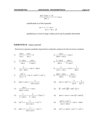 TRIGONOMETRÍA

IDENTIDADES TRIGONOMÉTRICAS

tan 2 x ( sec x − 1)
tan 2 x

página 61

+ 1 = sec x

simplificando en el lado izquierdo:
sec x - 1 + 1 = sec x
sec x = sec x T
igualdad que es cierta sin lugar a dudas, por lo que ha quedado demostrada.

EJERCICIO 16 (repaso general)
Demostrar las siguientes igualdades trigonométricas empleando cualquiera de todas las técnicas estudiadas.

1)

sen x
cos x
+
=1
csc x
sec x

2)

sec x
= sen x
tan x + cot x

3)

1 − sen x
cos x
=
1 +sen x
cos x

4)

1 − cos x
sen x
=
1 + cos x
sen x

5)

1
= sec x + tan x
sec − tan x

6)

1
1
= csc x +
csc x − cot x
tan x

7)

cot 2 x
= csc x + sen 2 x + cos 2 x
csc x − 1

8)

tan x − sen x
sec x
=
3
1 + cos x
sen x

9)

tan x + cot x =

1
sen x cos x

10)

sec x + cos 2 x =

1
1
+
cos x
sec 2 x

11)

csc x
= cos x
tan x + cot x

12)

(1 − sen x )(1 + tan x ) = 1

13)

1
1
+
= 2 sec 2 x
1 + sen x
1 − sen x

14)

sen x + cos x = cos x (1 + tan x )

15)

cot 2 x +

1
= csc 2 x
cos x sec x

16)

sen 2 x + cos 2 x
= sec x − tan x
sec x + tan x

17)

tan 2 x +

1
= sec 2 x
sen x csc x

18)

cot 2 x + sen 2 x = csc 2 x − cos 2 x

2

2

 