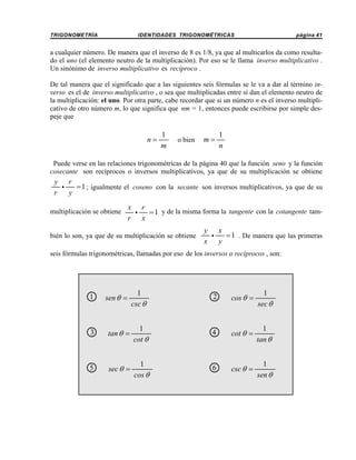TRIGONOMETRÍA

IDENTIDADES TRIGONOMÉTRICAS

página 41

a cualquier número. De manera que el inverso de 8 es 1/8, ya que al multicarlos da como resultado el uno (el elemento neutro de la multiplicación). Por eso se le llama inverso multiplicativo .
Un sinónimo de inverso multiplicativo es recíproco .
De tal manera que el significado que a las siguientes seis fórmulas se le va a dar al término inverso es el de inverso multiplicativo , o sea que multiplicadas entre sí dan el elemento neutro de
la multiplicación: el uno. Por otra parte, cabe recordar que si un número n es el inverso multiplicativo de otro número m, lo que significa que nm = 1, entonces puede escribirse por simple despeje que

n=

1
m

o bien

m=

1
n

Puede verse en las relaciones trigonométricas de la página 40 que la función seno y la función
cosecante son recíprocos o inversos multiplicativos, ya que de su multiplicación se obtiene

y r
i
= 1 ; igualmente el coseno con la secante son inversos multiplicativos, ya que de su
r
y
multiplicación se obtiene

x r
i
= 1 y de la misma forma la tangente con la cotangente tamr x

bién lo son, ya que de su multiplicación se obtiene

y x
i
= 1 . De manera que las primeras
x y

seis fórmulas trigonométricas, llamadas por eso de los inversos o recíprocos , son:

1
○

sen θ =

1
csc θ

2
○

cos θ =

1
sec θ

3
○

tan θ =

1
cot θ

4
○

cot θ =

1
tan θ

5
○

sec θ =

1
cos θ

6
○

csc θ =

1
sen θ

 