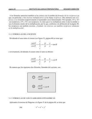 página 42

INSTITUTO VALLADOLID PREPARATORIA

SEGUNDO SEMESTRE

A las fórmulas anteriores también se les conoce con el nombre de fórmulas de los recíprocos ya
que, en particular, a los inversos multiplicativos se les llama recíprocos. Dos números son recíprocos si se invierten respectivamente el numerador con el denominador. Por ejemplo, 3/4 y 4/3
son recíprocos; 2/9 y 9/2 son recíprocos. Es claro que si se multiplican entre sí dan la unidad, o
sea el elemento neutro de la multiplicación, por lo que, conforme a la definición de la página 40,
los recíprocos son también inversos. ¡Cuidado: los inversos son también recíprocos solamente
en la multiplicación!.

3.1.2 FÓRMULAS DEL COCIENTE
Dividiendo el seno entre el coseno (ver figura 31, página 40) se tiene que:

y
sen θ
yr
y
= r =
=
= tan θ
x
cos θ
xr
x
r
e inversamente, dividiendo el coseno entre el seno se obtiene:

x
cos θ
xr
x
= r =
=
= cot θ
y
sen θ
yr
y
r
De manera que las siguientes dos fórmulas, llamadas del cociente, son:

7
○

sen θ
= tan θ
cos θ

8
○

cos θ
= cot θ
sen θ

3.1.3 FÓRMULAS DE LOS CUADRADOS O PITAGÓRICAS
Aplicando el teorema de Pitágoras a la figura 31 de la página 40, se tiene que
(A)

r 2 = x2 + y 2

 