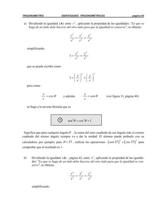 TRIGONOMETRÍA

IDENTIDADES TRIGONOMÉTRICAS

página 43

a) Dividiendo la igualdad (A) entre r 2 , aplicando la propiedad de las igualdades: "Lo que se
haga de un lado debe hacerse del otro lado para que la igualdad se conserve", se obtiene:

r2
x2
y2
= 2 + 2
r2
r
r
simplificando:

x2
y2
1= 2 + 2
r
r
que se puede escribir como
2

⎛ x ⎞ ⎛ y ⎞
1= ⎜ ⎟ + ⎜ ⎟
⎝ r ⎠ ⎝ r ⎠

2

pero como

x
= cos θ
r

y además

y
= sen θ
r

(ver figura 31, página 40)

se llega a la novena fórmula que es

9
○

sen 2θ + cos 2θ = 1

Significa que para cualquier ángulo θ , la suma del seno cuadrado de ese ángulo más el coseno
cuadrado del mismo ángulo siempre va a dar la unidad. El alumno puede probarlo con su
calculadora, por ejemplo, para θ = 37 , realizar las operaciones

( sen 37 )

2

+ ( cos 37 ) para
2

comprobar que el resultado es 1.

b)

Dividiendo la igualdad (A) , página 42, entre x2 , aplicando la propiedad de las igualdades: "Lo que se haga de un lado debe hacerse del otro lado para que la igualdad se conserve", se obtiene:

r2
x2
y2
= 2 + 2
x2
x
x
simplificando:

 