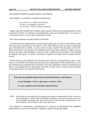 página 46

INSTITUTO VALLADOLID PREPARATORIA

SEGUNDO SEMESTRE

De lo dudoso solamente se pueden obtener cosas dudosas.
Otro ejemplo, si se establece el siguiente razonamiento:
- Los carnívoros se alimentan de frutas.
- El león es un magnífico carnívoro.
- Por lo tanto, el león se alimenta de frutas.
Alguien que haya razonado de la manera anterior puede afirmar que ha demostrado que el león
se alimenta de frutas; sin embargo, su procedimiento se basó en la premisa falsa Los carnívoros
se alimentan de frutas , por lo que su conclusión es falsa.
De lo falso solamente se pueden obtener cosas falsas.
Las demostraciones trigonométricas se hacen de tal manera que no utilicen nada dudoso ni nada
falso para que la conclusión no sea dudosa o falsa. Todo debe ser cierto sin lugar a dudas para
que la demostración sea válida. ¿Y qué es cierto sin lugar a dudas?: Por una parte, las once fórmulas anteriores lo son, pues por eso se dedujeron paso a paso para verificar su validez y veracidad; por otra parte, toda identidad es cierta sin lugar a dudas por ser axiomática. Una identidad
es cualquier cosa igual a sí misma. Axiomático es aquello tan evidente que no requiere demostración.
De tal manera que las anteriores once fórmulas son la base de las demostraciones que a continuación se estudiarán. Para demostrar una proposición trigonométrica debe transformarse, ya sea
por sustituciones de cualquiera de las fórmulas o por pasos algebraicos válidos, de manera que se
llegue a una igualdad que sin duda alguna sea cierta, es decir, que lo escrito del lado izquierdo
sea realmente igual a lo escrito del lado derecho.

Para que una igualdad trigonométrica quede demostrada se debe llegar a:
1) una identidad, es decir, a algo igual a sí mismo; o bien
2) a una cualquiera de las fórmulas trigonométricas.

NOTA: Para indicar que una proposición ha quedado demostrada es indispensable escribir a un lado de
ella una palomita T , pues la falta de ella puede interpretarse como una de estas dos cosas: una,
que ha quedado demostrada; dos, que la persona que estaba haciendo la demostración ya no
supo continuar y en ese instante se detuvo por ignorancia.

Para facilitar la comprensión y aprendizaje de los procesos de demostración de igualdades
trigonométricas, conviene clasificarlas o agruparlas, según la forma que tengan.

 