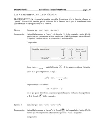 TRIGONOMETRÍA

IDENTIDADES TRIGONOMÉTRICAS

página 47

3.2.1 POR SIMILITUD CON ALGUNA FÓRMULA:
PROCEDIMIENTO: Se compara la igualdad que debe demostrarse con la fórmula a la que se
“parece”. Entonces el término que es diferente de la fórmula es el que se transforma hasta
convertirlo en el correspondiente de la fórmula.
sen2 x + cos2 x = tan x cot x

Ejemplo 1:

Demostrar que

Demostración:

La igualdad propuesta se "parece" a la fórmula (9) de los cuadrados (página 45). De
manera que, por comparación, se debe transformar el lado derecho para convertirlo en 1.
El siguiente esquema muestra la forma de hacer la comparación:
Comparación:

2

2

1
, según la fórmula
cot x

2

sen x + cos x =

fórmula 9

Como tan x =

2

sen x + cos x = tan x cot x

igualdad a demostrar:

3

1

de los recíprocos, página 41, sustitu-

yendo en la igualdad propuesta se llega a

sen 2 x + cos 2 x =

1
( cot x )
cot x

simplificando el lado derecho:
sen2 x + cos2 x = 1 T
con lo que queda demostrado, ya que esta igualdad es cierta sin lugar a dudas por tratarse de la fórmula

9 de los cuadrados.

tan2 x + sen2 x + cos2 x = sec2 x

Ejemplo 2:

Demostrar que

Demostración:

La igualdad propuesta se "parece" a la fórmula 10 de los cuadrados (página 45). De
manera que por comparación debe suponerse que sen2 x + cos2 x es igual a 1.
Comparación:

 