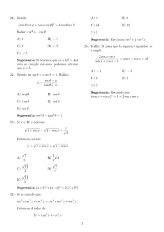 car 
E = 
1 + cos x 
sen x 
 
sen x 
1  cos x 
Problemas condicionales 
Son aquellos que dado una o varias condicio- 
nes se pide hallar una relacion en terminos de 
las condiciones dadas. 
6.- Si sen x + cos x = 
1 
2 
hallar 
sen x cos x 
Problemas de eliminacion de 
angulos 
Son aquellos que consiste en eliminar las ex- 
presiones trigonometricas y hallar una expresion 
algebraica que no contiene variables angulares 
(medida de angulos). 
7.- Hallar una relacion entre a y b a partir de: 
sen x = a 
cos x = b 
8.- Calcular la relacion entre a y b; si: 
a = tan  + cot  
b = sec  + csc  
Ejercicios 
9.- Simpli 