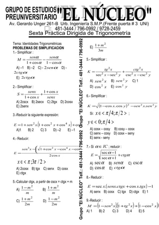 Tema: Identidades Trigonométricas
PROBLEMAS DE SIMPLIFICACION
1.- Simplificar :
α
α
α
α
cos1cos1 −
−
+
=
sensen
M
A) –1 B) –2 C) - αsen2 D) -
αctg2
E) αctg2
2.- Simplificar :
senx
x
x
senx
S
cos1
cos1
+
+
+
=
A) 2cscx B) 2secx C) 2tgx D) 2cosx
E) 2senx
3.-Reducir la siguiente expresión:
( ) xxxxsenE 6422
coscoscos1.1 ++++=
A)1 B) 2 C) 3 D) –2 E) –1
4.- Reducir:
x
xxxxsen
E
cos2
coscoscos1 6423






−−+−
=
>∈< 2/3; ππx
A) 2cosx B) tgx C) senx D) cosx
E) ctgx
5.-Calcular ctgx, a partir de cscx = ctgx + m
A)
m
m2
1 −
B)
m
m2
1 +
C)
m
m
2
1 2
+
D)
m
m
2
1 2
−
E)
m
m
3
1 2
+
5.- Simplificar :
yx
xctg
yx
xtg
K 22
2
22
2
csccscsecsec −
+
−
=
A) xsen2
B) ysen 2
C) 1
D) x2
cos E) y2
cos
6.- Simplificar :
( ) ysenxsenyxK 222
.cos.cos1 −−=
Si: >∈< 2;4 ππx ;
>∈< 4;0 πy
A) cosx – cosy B) cosy – cosx
C) senx – cosy D) cosx – seny
E) senx - seny
7.- Si IC∈α ; reducir :
α
α
α
ctgE +
+
−
=
1sec
1sec
A) αsec B) αsen C) αcsc
D) αcos E) αctg
8.- Reducir :
( ) 1.cos..sec −+= tgxxctgxsenxxE
A) senx B) cosx C) tgx D) ctgx E) 1
9.-Reducir :
( )( ) ( )(xxtgxsenM 222
.cos11.1 −++−=
A) 1 B) 2 C) 3 D) 4 E) 5
 