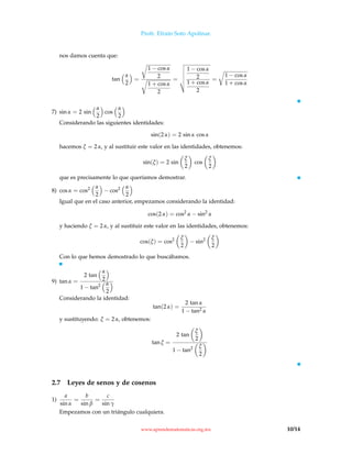 Profr. Efraín Soto Apolinar.
nos damos cuenta que:
tan
α
2
=
1 − cos α
2
1 + cos α
2
=
1 − cos α
2
1 + cos α
2
=
1 − cos α
1 + cos α
7) sin α = 2 sin
α
2
cos
α
2
Considerando las siguientes identidades:
sin(2 α) = 2 sin α cos α
hacemos ξ = 2 α, y al sustituir este valor en las identidades, obtenemos:
sin(ξ) = 2 sin
ξ
2
cos
ξ
2
que es precisamente lo que queríamos demostrar.
8) cos α = cos2 α
2
− cos2 α
2
Igual que en el caso anterior, empezamos considerando la identidad:
cos(2 α) = cos2
α − sin2
α
y haciendo ξ = 2 α, y al sustituir este valor en las identidades, obtenemos:
cos(ξ) = cos2 ξ
2
− sin2 ξ
2
Con lo que hemos demostrado lo que buscábamos.
9) tan α =
2 tan
α
2
1 − tan2 α
2
Considerando la identidad:
tan(2 α) =
2 tan α
1 − tan2 α
y sustituyendo: ξ = 2 α, obtenemos:
tan ξ =
2 tan
ξ
2
1 − tan2 ξ
2
2.7 Leyes de senos y de cosenos
1)
a
sin α
=
b
sin β
=
c
sin γ
Empezamos con un triángulo cualquiera.
www.aprendematematicas.org.mx 10/14
 