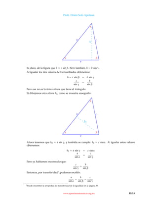Profr. Efraín Soto Apolinar.
a
b c
h
γ β
α
Es claro, de la ﬁgura que h = c sin β. Pero también, h = b sin γ.
Al igualar los dos valores de h encontrados obtenemos:
h = c sin β = b sin γ
c
sin γ
=
b
sin β
Pero esa no es la única altura que tiene el triángulo.
Si dibujamos otra altura h2, como se muestra enseguida:
a
b c
h2
γ β
α
Ahora tenemos que h2 = a sin γ, y también se cumple: h2 = c sin α. Al igualar estos valores
obtenemos:
h2 = a sin γ = c sin α
a
sin α
=
c
sin γ
Pero ya habíamos encontrado que:
c
sin γ
=
b
sin β
Entonces, por transitividad1, podemos escribir:
a
sin α
=
b
sin β
=
c
sin γ
1Puede encontrar la propiedad de transitividad de la igualdad en la página ??.
www.aprendematematicas.org.mx 11/14
 