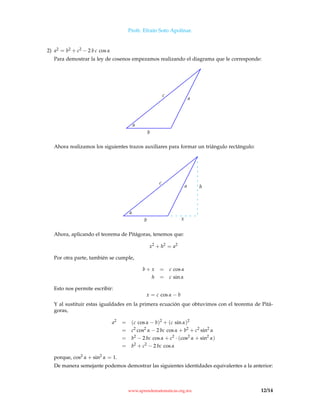 Profr. Efraín Soto Apolinar.
2) a2 = b2 + c2 − 2 b c cos α
Para demostrar la ley de cosenos empezamos realizando el diagrama que le corresponde:
α
b
c
a
Ahora realizamos los siguientes trazos auxiliares para formar un triángulo rectángulo:
α
b
c
a h
x
Ahora, aplicando el teorema de Pitágoras, tenemos que:
x2
+ h2
= a2
Por otra parte, también se cumple,
b + x = c cos α
h = c sin α
Esto nos permite escribir:
x = c cos α − b
Y al sustituir estas igualdades en la primera ecuación que obtuvimos con el teorema de Pitá-
goras,
a2
= (c cos α − b)2
+ (c sin α)2
= c2
cos2
α − 2 bc cos α + b2
+ c2
sin2
α
= b2
− 2 bc cos α + c2
· (cos2
α + sin2
α)
= b2
+ c2
− 2 bc cos α
porque, cos2 α + sin2
α = 1.
De manera semejante podemos demostrar las siguientes identidades equivalentes a la anterior:
www.aprendematematicas.org.mx 12/14
 