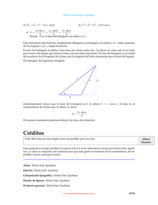 Profr. Efraín Soto Apolinar.
3) b2 = a2 + c2 − 2 a c cos β 4) c2 = a2 + b2 − 2 a b cos γ
 A =
a b sin γ
2
=
a c sin β
2
=
b c sin α
2
Donde: A es el área del triángulo con lados a, b, c.
Para demostrar esta fórmula, simplemente dibujamos un triángulo con lados a, b, c, lados opuestos
de los ángulos α, β, γ, respectivamente.
El área del triángulo se deﬁne como base por altura entre dos. La altura en cada caso es un lado
por el seno del ángulo que forma la base con otro lado adyacente. El área del triángulo es la mitad
del producto de la longitud de la base, por la longitud del lado adyancente por el seno del ángulo.
Por ejemplo, del siguiente triángulo:
α
b
c
a h
inmediatamente vemos que la base del triángulo es b, la altura h = c · sin α, y el área es el
semiproducto de la base por la altura, es decir,
A =
b c sin α
2
De manera semejante podemos deducir las otras dos fórmulas.
Créditos
Albert
Einstein
Todo debe hacerse tan simple como sea posible, pero no más.
Este material se extrajo del libro Enseñanza Efectiva de las Matemáticas escrito por Efraín Soto Apoli-
nar. La idea es compartir este material para que más gente se enamore de las matemáticas, de ser
posible, mucho más que el autor.
Autor: Efraín Soto Apolinar.
Edición: Efraín Soto Apolinar.
Composición tipográﬁca: Efraín Soto Apolinar.
Diseño de ﬁguras: Efraín Soto Apolinar.
Productor general: Efraín Soto Apolinar.
www.aprendematematicas.org.mx 13/14
 