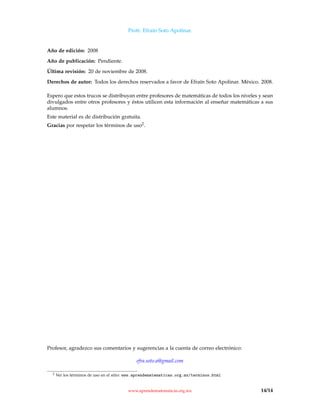 Profr. Efraín Soto Apolinar.
Año de edición: 2008
Año de publicación: Pendiente.
Última revisión: 20 de noviembre de 2008.
Derechos de autor: Todos los derechos reservados a favor de Efraín Soto Apolinar. México. 2008.
Espero que estos trucos se distribuyan entre profesores de matemáticas de todos los niveles y sean
divulgados entre otros profesores y éstos utilicen esta información al enseñar matemáticas a sus
alumnos.
Este material es de distribución gratuita.
Gracias por respetar los términos de uso2.
Profesor, agradezco sus comentarios y sugerencias a la cuenta de correo electrónico:
efra.soto.a@gmail.com
2 Ver los términos de uso en el sitio: www.aprendematematicas.org.mx/terminos.html
www.aprendematematicas.org.mx 14/14
 