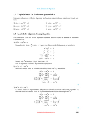 Profr. Efraín Soto Apolinar.
2.2 Propiedades de las funciones trigonométricas
Estas propiedades son evidentes al graﬁcar las funciones trigonométricas a partir del círculo uni-
tario.
1) sin α = cos(90o − α)
2) cos α = sin(90o − α)
3) tan α = cot(90o − α)
4) cot α = tan(90o − α)
5) csc α = sec(90o − α)
6) sec α = csc(90o − α)
2.3 Identidades trigonométricas pitagóricas
Para demostrar cada una de las siguientes debemos recordar cómo se deﬁnen las funciones
trigonométricas.
1) sin2
α + cos2 α = 1
Por deﬁnición: sin α =
y
r
, y cos α =
x
r
, pero por el teorema de Pitágoras, x, y, r satisfacen:
x2
+ y2
= r2
x2
r2
+
y2
r2
=
r2
r2
x
r
2
+
y
r
2
= 1
cos2
α + sin2
α = 1
Dividir por r2 es siempre válido, dado que r  0.
Esta es la primera identidad trigonométrica pitagórica.
2) sec2 α = 1 + tan2 α
Dividimos ambos lados de la identidad anterior entre cos2 α, y obtenemos:
sin2
α + cos2
α = 1
sin2
α
cos2 α
+
cos2 α
cos2 α
=
1
cos2 α
sin α
cos α
2
+
cos α
cos α
2
=
1
cos α
2
tan2
α + 1 = sec2
α
3) csc2 α = 1 + cot2 α
La tercera identidad trigonométrica pitagórica se obtiene de manera similar a la segunda. En
este caso dividimos ambos lados de la primera identidad trigonométrica por sin2
α:
sin2
α + cos2
α = 1
sin2
α
sin2
α
+
cos2 α
sin2
α
=
1
sin2
α
sin α
sin α
2
+
cos α
sin α
2
=
1
sin α
2
1 + cot2
α = csc2
α
www.aprendematematicas.org.mx 2/14
 