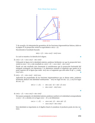Profr. Efraín Soto Apolinar.
x
y
cos β
sinβ
α
α
β
1
sinβcosαcosβsinα
cos β cos α
sin β sin α
Y de acuerdo a la interpretación geométrica de las funciones trigonométricas básicas, dada en
la página ??, la proyección vertical es equivalente a sin(α + β).
Encontrando el resultado buscado:
sin(α + β) = sin α cos β + sin β cos α
Lo cual se muestra a la derecha de la ﬁgura.
2) cos(α + β) = cos α cos β − sin α sin β
Utilizando la ﬁgura de la identidad anterior, podemos fácilmente ver que la proyección hori-
zontal es cos(α + β), y este resultado es: cos(α + β) = cos α sin β − sin α cos β.
Puede ver este resultado más claramente si consideramos que la proyección horizontal del
triángulo rectángulo con hipotenusa 1 la obtenemos restando el segmento que queda en la
parte superior de la ﬁgura que mide: sin β sin α al segmento que está sobre el eje x, y mide:
cos β cos α.
3) sin(α − β) = sin α cos β − sin β cos α
Aplicando las propiedades de las funciones trigonométricas que se dieron antes, podemos
fácilmente deducir esta identidad sustituyendo − sin β en lugar de sin(−β), y cos β en lugar
de cos(−β):
sin (α + (−β)) = sin α cos(−β) + sin(−β) cos α
= sin α cos β − sin β cos α
4) cos(α − β) = cos α cos β + sin α sin β
De manera semejante a la identidad anterior, podemos sustituir en la identidad correspondiente
a cos(α + β) y calcular, en su lugar cos(α − β) y así obtenemos:
cos (α + (−β)) = cos α cos(−β) − sin α sin(−β)
= cos α cos β + sin α sin β
Esta identidad es importante en el álgebra lineal al considerar el producto punto de dos vec-
tores.
www.aprendematematicas.org.mx 4/14
 