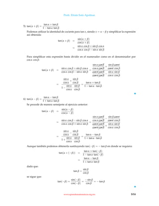 Profr. Efraín Soto Apolinar.
5) tan(α + β) =
tan α + tan β
1 − tan α tan β
Podemos utilizar la identidad de cociente para tan x, siendo x = α − β y simpliﬁcar la expresión
así obtenida:
tan(α + β) =
sin(α + β)
cos(α + β)
=
sin α cos β + sin β cos α
cos α cos β − sin α sin β
Para simpliﬁcar esta expresión basta dividir en el numerador como en el denominador por
cos α cos β:
tan(α + β) =
sin α cos β + sin β cos α
cos α cos β − sin α sin β
=
sin α¨
¨¨cos β
cos α¨¨¨cos β
+
sin β$$$cos α
$$$cos α cos β
$$$cos α¨¨¨cos β
$$$cos α¨¨¨cos β
−
sin α sin β
cos α cos β
=
sin α
cos α
+
sin β
cos β
1 −
sin α
cos α
·
sin β
cos β
=
tan α + tan β
1 − tan α · tan β
6) tan(α − β) =
tan α − tan β
1 + tan α tan β
Se procede de manera semejante al ejercicio anterior:
tan(α − β) =
sin(α − β)
cos(α − β)
=
sin α cos β − sin β cos α
cos α cos β + sin α sin β
=
sin α¨¨¨cos β
cos α¨¨¨cos β
−
sin β$$$cos α
$$$cos α cos β
$$$cos α¨
¨¨cos β
$$$cos α¨¨¨cos β
+
sin α sin β
cos α cos β
=
sin α
cos α
−
sin β
cos β
1 +
sin α
cos α
·
sin β
cos β
=
tan α − tan β
1 + tan α · tan β
Aunque también podemos obtenerla sustituyendo tan(−β) = − tan β en donde se requiera:
tan(α + (−β)) =
tan α + tan(−β)
1 − tan α tan(−β)
=
tan α − tan β
1 + tan α tan β
dado que:
tan β =
sin β
cos β
se sigue que:
tan(−β) =
sin(−β)
cos(−β)
=
− sin β
cos β
= − tan β
www.aprendematematicas.org.mx 5/14
 