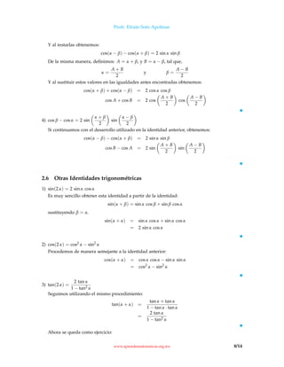 Profr. Efraín Soto Apolinar.
Y al restarlas obtenemos:
cos(α − β) − cos(α + β) = 2 sin α sin β
De la misma manera, deﬁnimos: A = α + β, y B = α − β, tal que,
α =
A + B
2
y β =
A − B
2
Y al sustituir estos valores en las igualdades antes encontradas obtenemos:
cos(α + β) + cos(α − β) = 2 cos α cos β
cos A + cos B = 2 cos
A + B
2
cos
A − B
2
4) cos β − cos α = 2 sin
α + β
2
sin
α − β
2
Si continuamos con el desarrollo utilizado en la identidad anterior, obtenemos:
cos(α − β) − cos(α + β) = 2 sin α sin β
cos B − cos A = 2 sin
A + B
2
sin
A − B
2
2.6 Otras Identidades trigonométricas
1) sin(2 α) = 2 sin α cos α
Es muy sencillo obtener esta identidad a partir de la identidad:
sin(α + β) = sin α cos β + sin β cos α
sustituyendo β = α.
sin(α + α) = sin α cos α + sin α cos α
= 2 sin α cos α
2) cos(2 α) = cos2 α − sin2
α
Procedemos de manera semejante a la identidad anterior:
cos(α + α) = cos α cos α − sin α sin α
= cos2
α − sin2
α
3) tan(2 α) =
2 tan α
1 − tan2 α
Seguimos utilizando el mismo procedimiento:
tan(α + α) =
tan α + tan α
1 − tan α · tan α
=
2 tan α
1 − tan2 α
Ahora se queda como ejercicio:
www.aprendematematicas.org.mx 8/14
 