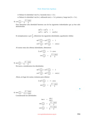 Profr. Efraín Soto Apolinar.
• Deducir la identidad: tan(3 α), haciendo tan(α + 2 α).
• Deducir la identidad: tan(4 α), utilizando tan(α + 3 α) primero y luego tan(2 α + 2 α).
4) cos
α
2
=
1 + cos α
2
Para demostrar esta identidad haremos uso de las siguientes indentidades que ya han sido
demostradas:
sin2
α + cos2
α = 1
cos2
α − sin2
α = cos(2 α)
Si reemplazamos α por
α
2
, obtenemos las siguientes identidades, igualmente válidas:
sin2 α
2
+ cos2 α
2
= 1
cos2 α
2
− sin2 α
2
= cos(α)
Al sumar estas dos últimas identidades, obtenemos:
2 cos2 α
2
= 1 + cos α
cos
α
2
=
1 + cos α
2
5) sin
α
2
=
1 − cos α
2
De nuevo, consideramos las identidades:
sin2 α
2
+ cos2 α
2
= 1
cos2 α
2
− sin2 α
2
= cos(α)
Ahora, en lugar de sumar, restamos para obtener:
2 sin2 α
2
= 1 − cos α
sin
α
2
=
1 − cos α
2
6) tan
α
2
=
1 − cos α
1 + cos α
Considerando las identidades:
tan x =
sin x
cos x
sin
α
2
=
1 − cos α
2
cos
α
2
=
1 + cos α
2
www.aprendematematicas.org.mx 9/14
 