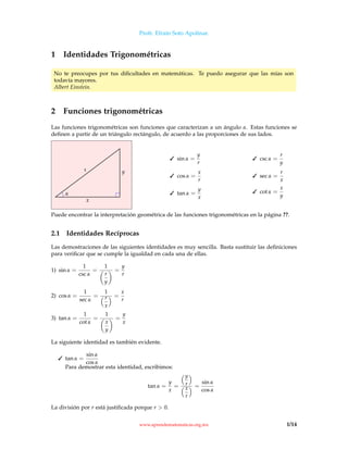 Profr. Efraín Soto Apolinar.
1 Identidades Trigonométricas
No te preocupes por tus diﬁcultades en matemáticas. Te puedo asegurar que las mías son
todavía mayores.
Albert Einstein.
2 Funciones trigonométricas
Las funciones trigonométricas son funciones que caracterizan a un ángulo α. Estas funciones se
deﬁnen a partir de un triángulo rectángulo, de acuerdo a las proporciones de sus lados.
α
x
yr
 sin α =
y
r
 cos α =
x
r
 tan α =
y
x
 csc α =
r
y
 sec α =
r
x
 cot α =
x
y
Puede encontrar la interpretación geométrica de las funciones trigonométricas en la página ??.
2.1 Identidades Recíprocas
Las demostraciones de las siguientes identidades es muy sencilla. Basta sustituir las deﬁniciones
para veriﬁcar que se cumple la igualdad en cada una de ellas.
1) sin α =
1
csc α
=
1
r
y
=
y
r
2) cos α =
1
sec α
=
1
r
x
=
x
r
3) tan α =
1
cot α
=
1
x
y
=
y
x
La siguiente identidad es también evidente.
 tan α =
sin α
cos α
Para demostrar esta identidad, escribimos:
tan α =
y
x
=
y
r
x
r
=
sin α
cos α
La división por r está justiﬁcada porque r  0.
www.aprendematematicas.org.mx 1/14
 
