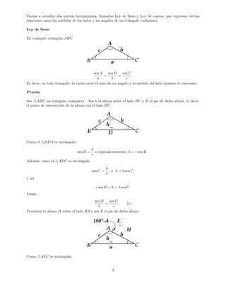 Vamos a estudiar dos nuevas herramientas, llamadas Ley de Seno y Ley de coseno, que expresan ciertas
relaciones entre las medidas de los lados y los ángulos de un triángulo cualquiera.
Ley de Seno
En cualquier triángulo ABC
sen A
a
=
sen B
b
=
sen C
c
:
Es decir, en todo triángulo, la razón entre el seno de un ángulo y la medida del lado opuesto es constante.
Prueba
Sea 4ABC un triángulo cualquiera. Sea h la altura sobre el lado BC y D el pie de dicha altura, es decir,
el punto de intersección de la altura con el lado BC:
Como el 4BDA es rectángulo,
sen B =
h
c
; o equivalentemente, h = c sen B:
Además, como el 4ADC es rectángulo,
sen C =
h
b
; o h = b sen C;
y así
c sen B = h = b sen C:
Luego,
sen B
b
=
sen C
c
: (1)
Tracemos la altura H sobre el lado BA y sea E el pie de dicha altura
Como 4AEC es rectángulo
3
 