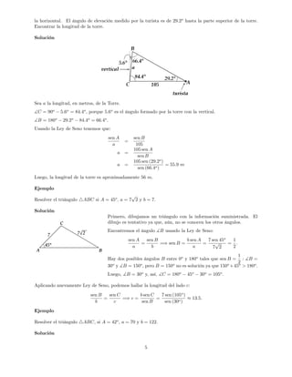 la horizontal. El ángulo de elevación medido por la turista es de 29:2o
hasta la parte superior de la torre.
Encontrar la longitud de la torre.
Solución
Sea a la longitud, en metros, de la Torre.
]C = 90o
5:6o
= 84:4o
; porque 5:6o
es el ángulo formado por la torre con la vertical.
]B = 180o
29:2o
84:4o
= 66:4o
.
Usando la Ley de Seno tenemos que:
sen A
a
=
sen B
105
a =
105 sen A
sen B
a =
105 sen (29:2o
)
sen (66:4o)
= 55:9 m
Luego, la longitud de la torre es aproximadamente 56 m:
Ejemplo
Resolver el triángulo 4ABC si A = 45o
, a = 7
p
2 y b = 7.
Solución
Primero, dibujamos un triángulo con la información suministrada. El
dibujo es tentativo ya que, aún, no se conocen los otros ángulos.
Encontremos el ángulo ]B usando la Ley de Seno:
sen A
a
=
sen B
b
=) sen B =
b sen A
a
=
7 sen 45o
7
p
2
=
1
2
:
Hay dos posibles ángulos B entre 0o
y 180o
tales que sen B =
1
2
: ]B =
30o
y ]B = 150o
, pero B = 150o
no es solución ya que 150o
+45o
> 180o
.
Luego, ]B = 30o
y, así, ]C = 180o
45o
30o
= 105o
.
Aplicando nuevamente Ley de Seno, podemos hallar la longitud del lado c:
sen B
b
=
sen C
c
=) c =
b sen C
sen B
=
7 sen (105o
)
sen (30o)
13:5:
Ejemplo
Resolver el triángulo 4ABC, si A = 42o
, a = 70 y b = 122.
Solución
5
 