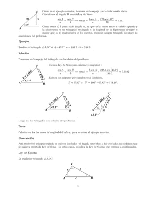 Como en el ejemplo anterior, hacemos un bosquejo con la información dada.
Calculemos el ángulo B usando Ley de Seno:
sen A
a
=
sen B
b
=) sen B =
b sen A
a
=
122 sen (42o
)
70
1:17:
Como sen 1 para todo ángulo ; ya que es la razón entre el cateto opuesto y
la hipotenusa en un triángulo rectángulo y la longitud de la hipotenusa siempre es
mayor que la de cualesquiera de los catetos, entonces ningún triángulo satisface las
condiciones del problema.
Ejemplo
Resolver el triángulo 4ABC si A = 43:1o
, a = 186:2 y b = 248:6:
Solución
Tracemos un bosquejo del triángulo con los datos del problema:
Usemos Ley de Seno para calcular el ángulo B :
sen A
a
=
sen B
b
=) sen B =
b sen A
a
=
248:6 sen (43:1o
)
186:2
0:9192
Existen dos ángulos que cumplen esta condición,
B 65:82 y B0
= 180 65:82 114:18 :
Luego los dos triángulos son solución del problema.
Tarea
Calcular en los dos casos la longitud del lado c, para terminar el ejemplo anterior.
Observación
Para resolver el triángulo cuando se conocen dos lados y el ángulo entre ellos, o los tres lados, no podemos usar
de manera directa la Ley de Seno. En estos casos, se aplica la Ley de Coseno que veremos a continuación.
Ley de Coseno
En cualquier triángulo 4ABC
6
 