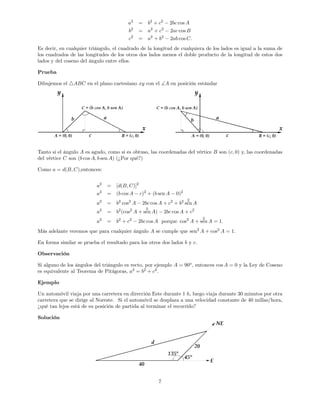 a2
= b2
+ c2
2bc cos A
b2
= a2
+ c2
2ac cos B
c2
= a2
+ b2
2ab cos C:
Es decir, en cualquier triángulo, el cuadrado de la longitud de cualquiera de los lados es igual a la suma de
los cuadrados de las longitudes de los otros dos lados menos el doble producto de la longitud de estos dos
lados y del coseno del ángulo entre ellos.
Prueba
Dibujemos el 4ABC en el plano cartesiano xy con el ]A en posición estándar
Tanto si el ángulo A es agudo, como si es obtuso, las coordenadas del vértice B son (c; 0) y, las coordenadas
del vértice C son (b cos A; b sen A) (¿Por qué?)
Como a = d(B; C);entonces:
a2
= [d(B; C)]2
a2
= (b cos A c)2
+ (b sen A 0)2
a2
= b2
cos2
A 2bc cos A + c2
+ b2 2
sen A
a2
= b2
(cos2
A +
2
sen A) 2bc cos A + c2
a2
= b2
+ c2
2bc cos A porque cos2
A +
2
sen A = 1:
Más adelante veremos que para cualquier ángulo A se cumple que sen2
A + cos2
A = 1:
En forma similar se prueba el resultado para los otros dos lados b y c:
Observación
Si alguno de los ángulos del triángulo es recto, por ejemplo A = 90o
, entonces cos A = 0 y la Ley de Coseno
es equivalente al Teorema de Pitágoras, a2
= b2
+ c2
.
Ejemplo
Un automóvil viaja por una carretera en dirección Este durante 1 h; luego viaja durante 30 minutos por otra
carretera que se dirige al Noreste. Si el automóvil se desplaza a una velocidad constante de 40 millas/hora,
¿qué tan lejos está de su posición de partida al terminar el recorrido?
Solución
7
 