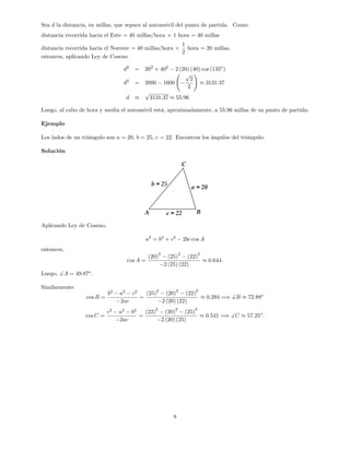 Sea d la distancia, en millas, que separa al automóvil del punto de partida. Como:
distancia recorrida hacia el Este = 40 millas/hora 1 hora = 40 millas
distancia recorrida hacia el Noreste = 40 millas/hora
1
2
hora = 20 millas,
entonces, aplicando Ley de Coseno
d2
= 202
+ 402
2 (20) (40) cos (135o
)
d2
= 2000 1600
p
2
2
!
3131:37
d
p
3131:37 55:96
Luego, al cabo de hora y media el automóvil está, aproximadamente, a 55:96 millas de su punto de partida.
Ejemplo
Los lados de un triángulo son a = 20, b = 25, c = 22. Encontrar los ángulos del triángulo.
Solución
Aplicando Ley de Coseno,
a2
= b2
+ c2
2bc cos A
entonces,
cos A =
(20)
2
(25)
2
(22)
2
2 (25) (22)
0:644:
Luego, ]A = 49:87o
.
Similarmente
cos B =
b2
a2
c2
2ac
=
(25)
2
(20)
2
(22)
2
2 (20) (22)
0:294 =) ]B 72:88o
cos C =
c2
a2
b2
2ac
=
(22)
2
(20)
2
(25)
2
2 (20) (25)
0:541 =) ]C 57:25o
:
8
 
