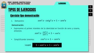 EJERCICIOS
PROF. MANUEL MARTIN PAUCA
I.E. SANTA ROSA DE VITERBO
TIPOS DE EJERCICIOS
Ejercicio tipo demostración
1. Demuestre: 𝑠𝑒𝑛2 𝑥 ∙ 𝑐𝑜𝑡𝑔2 𝑥 = 1 − 𝑠𝑒𝑛2𝑥
Demostración:
• Expresamos el primer miembro de la identidad en función de seno y coseno,
entonces:
𝑠𝑒𝑛2 𝑥 ∙
𝑐𝑜𝑠2
𝑥
𝑠𝑒𝑛2
𝑥
= 1 − 𝑠𝑒𝑛2𝑥
• Simplificando tenemos: 𝑐𝑜𝑠2 𝑥 = 1 − 𝑠𝑒𝑛2𝑥
1 − 𝑠𝑒𝑛2 𝑥 = 1 − 𝑠𝑒𝑛2𝑥
L.q.q.d:
 