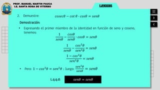 EJERCICIOS
PROF. MANUEL MARTIN PAUCA
I.E. SANTA ROSA DE VITERBO
2. Demuestre: 𝑐𝑜𝑠𝑒𝑐𝜃 − 𝑐𝑜𝑡 𝜃 ∙ 𝑐𝑜𝑠𝜃 = 𝑠𝑒𝑛𝜃
Demostración:
• Expresando el primer miembro de la identidad en función de seno y coseno,
tenemos:
• Pero: 1 − 𝑐𝑜𝑠2
𝜃 = 𝑠𝑒𝑛2
𝜃 ; luego:
𝑠𝑒𝑛2𝜃
𝑠𝑒𝑛𝜃
= 𝑠𝑒𝑛𝜃
𝑠𝑒𝑛𝜃 = 𝑠𝑒𝑛𝜃
L.q.q.d:
1
𝑠𝑒𝑛𝜃
−
𝑐𝑜𝑠𝜃
𝑠𝑒𝑛𝜃
∙ 𝑐𝑜𝑠𝜃 = 𝑠𝑒𝑛𝜃
1
𝑠𝑒𝑛𝜃
−
𝑐𝑜𝑠2
𝜃
𝑠𝑒𝑛2𝜃
= 𝑠𝑒𝑛𝜃
1 − 𝑐𝑜𝑠2
𝜃
𝑠𝑒𝑛2𝜃
= 𝑠𝑒𝑛𝜃
 