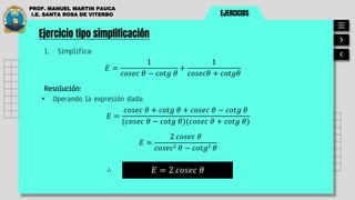 EJERCICIOS
PROF. MANUEL MARTIN PAUCA
I.E. SANTA ROSA DE VITERBO
Ejercicio tipo simplificación
1. Simplifica:
𝐸 =
1
𝑐𝑜𝑠𝑒𝑐 𝜃 − 𝑐𝑜𝑡𝑔 𝜃
+
1
𝑐𝑜𝑠𝑒𝑐𝜃 + 𝑐𝑜𝑡𝑔𝜃
Resolución:
• Operando la expresión dada:
𝐸 = 2 𝑐𝑜𝑠𝑒𝑐 𝜃
∴
𝐸 =
𝑐𝑜𝑠𝑒𝑐 𝜃 + 𝑐𝑜𝑡𝑔 𝜃 + 𝑐𝑜𝑠𝑒𝑐 𝜃 − 𝑐𝑜𝑡𝑔 𝜃
(𝑐𝑜𝑠𝑒𝑐 𝜃 − 𝑐𝑜𝑡𝑔 𝜃)(𝑐𝑜𝑠𝑒𝑐 𝜃 + 𝑐𝑜𝑡𝑔 𝜃)
𝐸 =
2 𝑐𝑜𝑠𝑒𝑐 𝜃
𝑐𝑜𝑠𝑒𝑐2 𝜃 − 𝑐𝑜𝑡𝑔2 𝜃
 