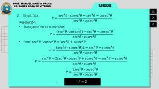 EJERCICIOS
PROF. MANUEL MARTIN PAUCA
I.E. SANTA ROSA DE VITERBO
2. Simplifica
𝑃 =
𝑠𝑒𝑐4
𝜃 ∙ 𝑐𝑜𝑠𝑒𝑐4
𝜃 − 𝑠𝑒𝑐4
𝜃 − 𝑐𝑜𝑠𝑒𝑐4
𝜃
𝑠𝑒𝑐2𝜃 ∙ 𝑐𝑜𝑠𝑒𝑐2𝜃
Resolución:
• Trabajando en el numerador:
• Pero: 𝑠𝑒𝑐2
𝜃 ∙ 𝑐𝑜𝑠𝑒𝑐2
𝜃 = 𝑠𝑒𝑐2
𝜃 + 𝑐𝑜𝑠𝑒𝑐2
𝜃
𝑃 = 2
∴
𝑃 =
(𝑠𝑒𝑐2
𝜃 ∙ 𝑐𝑜𝑠𝑒𝑐2
𝜃) − 𝑠𝑒𝑐4
𝜃 − 𝑐𝑜𝑠𝑒𝑐4
𝜃
𝑠𝑒𝑐2𝜃 ∙ 𝑐𝑜𝑠𝑒𝑐2𝜃
𝑃 =
𝑠𝑒𝑐4
𝜃 + 2𝑠𝑒𝑐2
𝜃 ∙ 𝑐𝑜𝑠𝑒𝑐2
𝜃 + 𝑐𝑜𝑠𝑒𝑐4
𝜃 − 𝑠𝑒𝑐4
𝜃 − 𝑐𝑜𝑠𝑒𝑐4
𝜃
𝑠𝑒𝑐2𝜃 ∙ 𝑐𝑜𝑠𝑒𝑐2𝜃
𝑃 =
(𝑠𝑒𝑐2
𝜃 ∙ 𝑐𝑜𝑠𝑒𝑐2
𝜃)2 − 𝑠𝑒𝑐4
𝜃 − 𝑐𝑜𝑠𝑒𝑐4
𝜃
𝑠𝑒𝑐2𝜃 ∙ 𝑐𝑜𝑠𝑒𝑐2𝜃
𝑃 =
2𝑠𝑒𝑐2
𝜃 ∙ 𝑐𝑜𝑠𝑒𝑐2
𝜃
𝑠𝑒𝑐2𝜃 ∙ 𝑐𝑜𝑠𝑒𝑐2𝜃
 