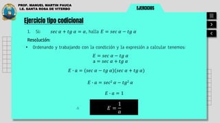 EJERCICIOS
PROF. MANUEL MARTIN PAUCA
I.E. SANTA ROSA DE VITERBO
Ejercicio tipo codicional
1. Si: 𝑠𝑒𝑐 𝛼 + 𝑡𝑔 𝛼 = 𝛼, halla 𝐸 = 𝑠𝑒𝑐 𝛼 − 𝑡𝑔 𝛼
Resolución:
• Ordenando y trabajando con la condición y la expresión a calcular tenemos:
𝐸 =
1
𝑎
∴
𝐸 = 𝑠𝑒𝑐 𝛼 − 𝑡𝑔 𝛼
a = 𝑠𝑒𝑐 𝛼 + 𝑡𝑔 𝛼
𝐸 ∙ 𝑎 = (𝑠𝑒𝑐 𝛼 − 𝑡𝑔 𝛼)(𝑠𝑒𝑐 𝛼 + 𝑡𝑔 𝛼)
𝐸 ∙ 𝑎 = 𝑠𝑒𝑐2 𝛼 − 𝑡𝑔2 𝛼
𝐸 ∙ 𝑎 = 1
 