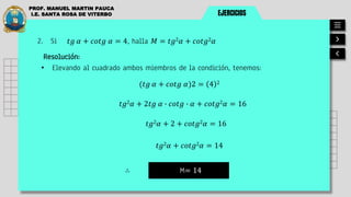 EJERCICIOS
PROF. MANUEL MARTIN PAUCA
I.E. SANTA ROSA DE VITERBO
2. Si
Resolución:
• Elevando al cuadrado ambos miembros de la condición, tenemos:
M= 14
∴
𝑡𝑔 𝛼 + 𝑐𝑜𝑡𝑔 𝛼 = 4, halla 𝑀 = 𝑡𝑔2𝛼 + 𝑐𝑜𝑡𝑔2𝛼
(𝑡𝑔 𝛼 + 𝑐𝑜𝑡𝑔 𝛼)2 = 4 2
𝑡𝑔2𝛼 + 2𝑡𝑔 𝛼 ∙ 𝑐𝑜𝑡𝑔 ∙ 𝛼 + 𝑐𝑜𝑡𝑔2𝛼 = 16
𝑡𝑔2𝛼 + 2 + 𝑐𝑜𝑡𝑔2𝛼 = 16
𝑡𝑔2𝛼 + 𝑐𝑜𝑡𝑔2𝛼 = 14
 