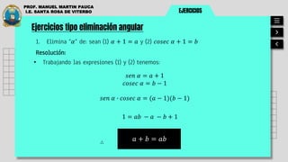 EJERCICIOS
PROF. MANUEL MARTIN PAUCA
I.E. SANTA ROSA DE VITERBO
Ejercicios tipo eliminación angular
1. Elimina “𝛼” de: sean (1) 𝛼 + 1 = 𝑎 y (2) 𝑐𝑜𝑠𝑒𝑐 𝛼 + 1 = 𝑏
Resolución:
• Trabajando las expresiones (1) y (2) tenemos:
𝑎 + 𝑏 = 𝑎𝑏
∴
𝑠𝑒𝑛 𝛼 = 𝑎 + 1
𝑐𝑜𝑠𝑒𝑐 𝛼 = 𝑏 − 1
𝑠𝑒𝑛 𝛼 ∙ 𝑐𝑜𝑠𝑒𝑐 𝛼 = (𝑎 − 1)(𝑏 − 1)
1 = 𝑎𝑏 − 𝑎 − 𝑏 + 1
 