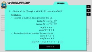 EJERCICIOS
PROF. MANUEL MARTIN PAUCA
I.E. SANTA ROSA DE VITERBO
Resolución:
• Elevando al cuadrado las expresiones (1) y (2):
1 = 𝑏 − 𝑎
∴
(𝑐𝑜𝑡𝑔 𝜃)2 = ( 𝑎 + 1)2
2. Elimina “𝜃” de: (1) cotgθ = 𝑎 + 1 y (2) 𝑐𝑜𝑠𝑒𝑐 𝜃 = 𝑏 + 1
(𝑐𝑜𝑠𝑒𝑐 𝜃)2 = ( 𝑏 + 1)2
𝑐𝑜𝑡𝑔2 𝜃 = 𝑎 + 1
𝑐𝑜𝑠𝑒𝑐2 𝜃 = 𝑏 + 1
• Restando miembro a miembro las expresiones:
𝑐𝑜𝑠𝑒𝑐2 𝜃 = 𝑏 + 1
𝑐𝑜𝑡𝑔2 𝜃 = 𝑎 + 1
𝑐𝑜𝑠𝑒𝑐2 𝜃 − 𝑐𝑜𝑡𝑔2 𝜃 = 𝑏 + 1 − 𝑎 − 1
 