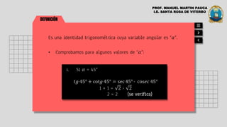 DEFINICIÓN
Es una identidad trigonométrica cuya variable angular es “𝛼”.
• Comprobamos para algunos valores de “𝛼”:
i. Si 𝛼 = 45°
𝑡𝑔 45° + cot𝑔 45° = sec 45° ∙ cos𝑒𝑐 45°
1 + 1 = 2 ∙ 2
2 = 2 (se verifica)
PROF. MANUEL MARTIN PAUCA
I.E. SANTA ROSA DE VITERBO
 