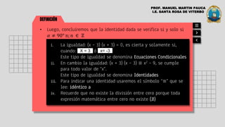 DEFINICIÓN
• Luego, concluiremos que la identidad dada se verifica si y solo si
𝛼 ≠ 90° n; n ∈ ℤ
i. La igualdad: (x – 3) (x + 3) = 0, es cierta y solamente si,
cuando: ó
Este tipo de igualdad se denomina Ecuaciones Condicionales
ii. En cambio la igualdad: (x + 3) (x – 3) ≡ x2 – 9, se cumple
para todo valor de “x”.
Este tipo de igualdad se denomina Identidades
iii. Para indicar una identidad usaremos el símbolo “≡” que se
lee: idéntico a
iv. Recuerde que no existe la división entre cero porque toda
expresión matemática entre cero no existe (∄)
X = 3
PROF. MANUEL MARTIN PAUCA
I.E. SANTA ROSA DE VITERBO
x= -3
 