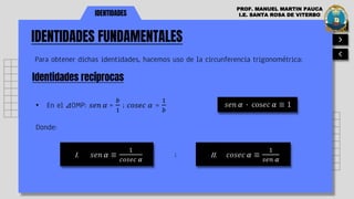 IDENTIDADES FUNDAMENTALES
IDENTIDADES
Para obtener dichas identidades, hacemos uso de la circunferencia trigonométrica:
Identidades recíprocas
PROF. MANUEL MARTIN PAUCA
I.E. SANTA ROSA DE VITERBO
• En el ⊿OMP: 𝑠𝑒𝑛 𝛼 =
𝑏
1
; 𝑐𝑜𝑠𝑒𝑐 𝛼 =
1
𝑏
𝑠𝑒𝑛 𝛼 ∙ cos𝑒𝑐 𝛼 ≡ 1
Donde:
I. 𝑠𝑒𝑛 𝛼 ≡
1
𝑐𝑜𝑠𝑒𝑐 𝛼
II. 𝑐𝑜𝑠𝑒𝑐 𝛼 ≡
1
𝑠𝑒𝑛 𝛼
;
 