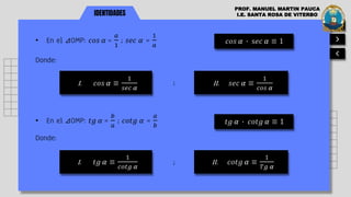 IDENTIDADES
PROF. MANUEL MARTIN PAUCA
I.E. SANTA ROSA DE VITERBO
• En el ⊿OMP: 𝑐𝑜𝑠 𝛼 =
𝑎
1
; 𝑠𝑒𝑐 𝛼 =
1
𝑎
𝑐𝑜𝑠 𝛼 ∙ s𝑒𝑐 𝛼 ≡ 1
Donde:
I. 𝑐𝑜𝑠 𝛼 ≡
1
𝑠𝑒𝑐 𝛼
II. 𝑠𝑒𝑐 𝛼 ≡
1
𝑐𝑜𝑠 𝛼
;
• En el ⊿OMP: 𝑡𝑔 𝛼 =
𝑏
𝑎
; 𝑐𝑜𝑡𝑔 𝛼 =
𝑎
𝑏
𝑡𝑔 𝛼 ∙ 𝑐𝑜𝑡𝑔 𝛼 ≡ 1
Donde:
I. 𝑡𝑔 𝛼 ≡
1
𝑐𝑜𝑡𝑔 𝛼
II. 𝑐𝑜𝑡𝑔 𝛼 ≡
1
𝑇𝑔 𝛼
;
 