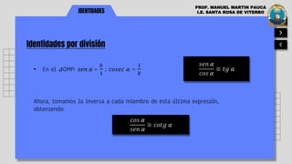 IDENTIDADES
Identidades por división
PROF. MANUEL MARTIN PAUCA
I.E. SANTA ROSA DE VITERBO
• En el ⊿OMP: 𝑠𝑒𝑛 𝛼 =
𝑏
1
; 𝑐𝑜𝑠𝑒𝑐 𝛼 =
1
𝑏
𝑠𝑒𝑛 𝛼
𝑐𝑜𝑠 𝛼
≡ 𝑡𝑔 𝛼
Ahora, tomamos la inversa a cada miembro de esta última expresión,
obteniendo:
𝑐𝑜𝑠 𝛼
𝑠𝑒𝑛 𝛼
≡ 𝑐𝑜𝑡𝑔 𝛼
 