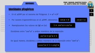IDENTIDADES
Identidades pitagóricas
PROF. MANUEL MARTIN PAUCA
I.E. SANTA ROSA DE VITERBO
• En el ⊿OMP por el teorema de Pitágoras: 1 = 𝑎2 + 𝑏2
𝑠𝑒𝑛 𝛼 = 𝑏
Dividimos entre "𝑐𝑜𝑠2 𝛼" a ambos miembros de la expresión:
1 ≡ 𝑠𝑒𝑛2 𝛼 + 𝑐𝑜𝑠2 𝛼
;
• Por razones trigonométricas en el ⊿OMP, obtenemos: 𝑐𝑜𝑠 𝛼 = 𝑎
• Reemplazamos los valores de (ϕ) en (w):
𝑠𝑒𝑐2 𝛼 ≡ 𝑡𝑔2 𝛼 + 1
De igual manera, dividimos a ambos miembros de la expresión entre "𝑠𝑒𝑛2 𝛼" :
𝑐𝑜𝑠𝑒𝑐2 𝛼 ≡ 1 + 𝑐𝑜𝑡𝑔2 𝛼
 