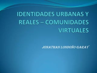  IDENTIDADES URBANAS Y REALES – COMUNIDADES VIRTUALES JONATHAN LONDOÑO GARAY 