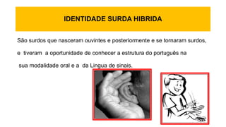 IDENTIDADE SURDA HIBRIDA
São surdos que nasceram ouvintes e posteriormente e se tornaram surdos,
e tiveram a oportunidade de conhecer a estrutura do português na
sua modalidade oral e a da Lingua de sinais.
 