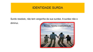 IDENTIDADE SURDA
Surdo resoluto, não tem vergonha da sua surdez. A surdez não o
diminui.
 
