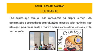 IDENTIDADE SURDA
FLUTUANTE
São surdos que tem ou não consciência da própria surdez, são
conformados e acomodados com situações impostas pelos ouvintes, nao
interagem pela causa surda e migram entre a comunidade surda e ouvinte
sem se definir.
 