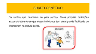 SURDO GENÉTICO
Os surdos que nasceram de pais surdos. Pelas proprias definições
expostas observa-se que esses indivíduos tem uma grande facilidade de
interagirem na cultura surda.
 