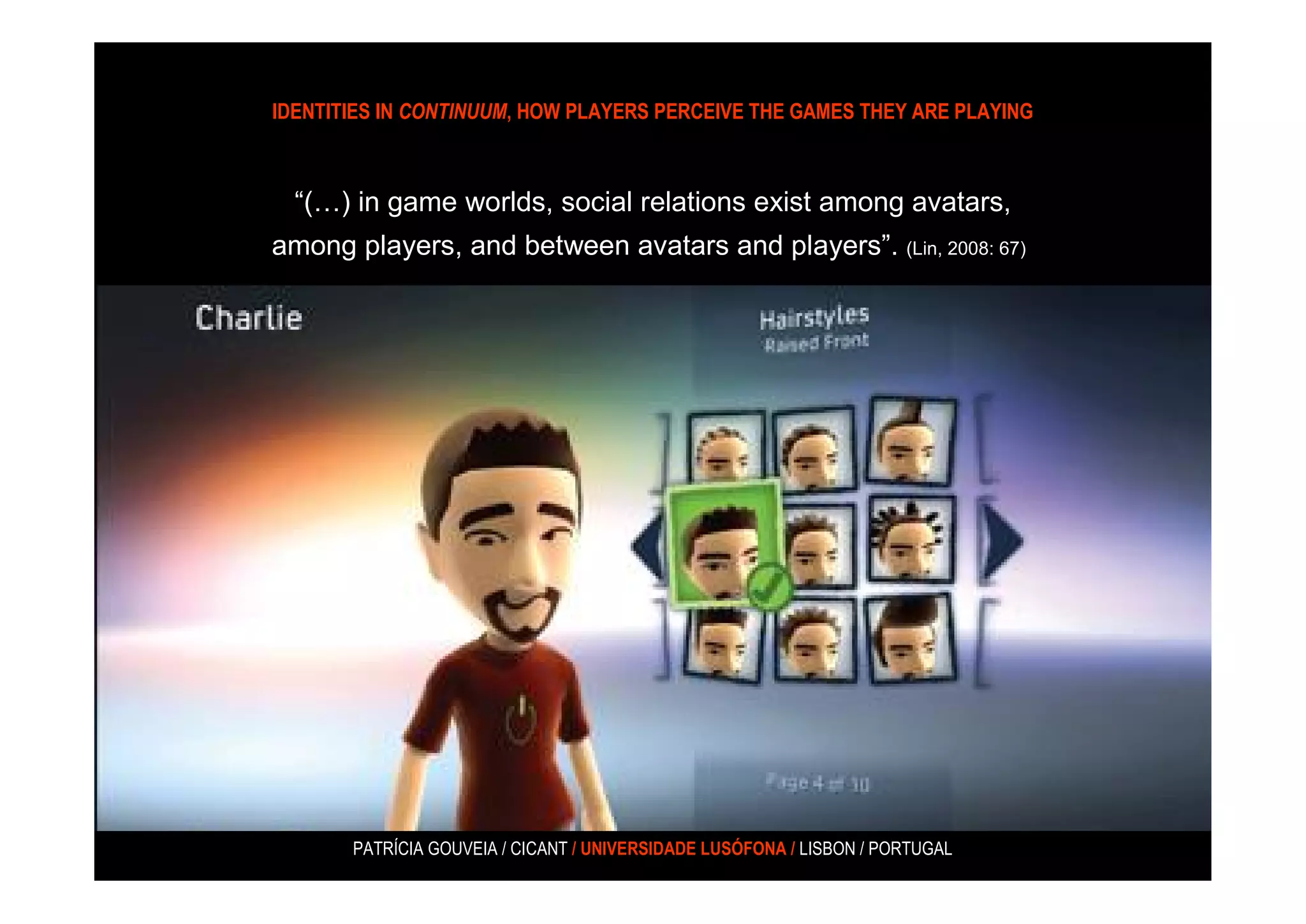 IDENTITIES IN CONTINUUM, HOW PLAYERS PERCEIVE THE GAMES THEY ARE PLAYING



  “(…) in game worlds, social relations exist among avatars,
among players, and between avatars and players”. (Lin, 2008: 67)




       PATRÍCIA GOUVEIA / CICANT / UNIVERSIDADE LUSÓFONA / LISBON / PORTUGAL
 