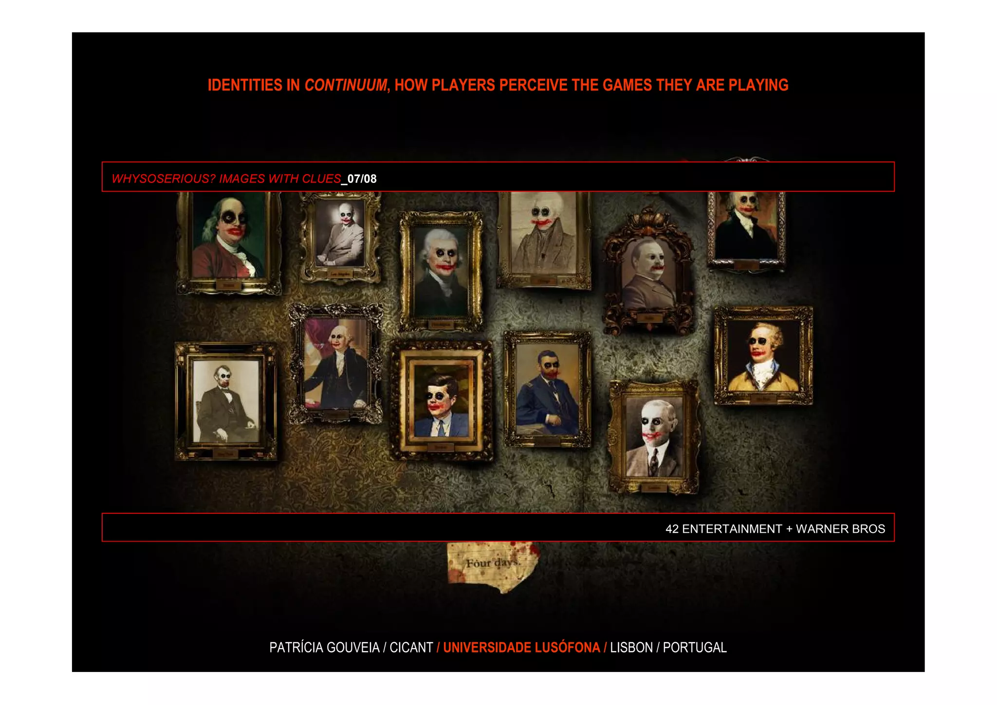 IDENTITIES IN CONTINUUM, HOW PLAYERS PERCEIVE THE GAMES THEY ARE PLAYING




WHYSOSERIOUS? IMAGES WITH CLUES_07/08




                                                                                 42 ENTERTAINMENT + WARNER BROS




                      PATRÍCIA GOUVEIA / CICANT / UNIVERSIDADE LUSÓFONA / LISBON / PORTUGAL
 